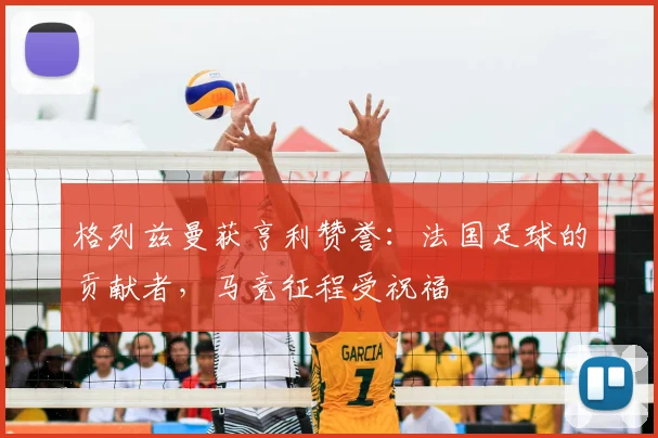 格列兹曼获亨利赞誉:法国足球的贡献者,马竞征程受祝福
