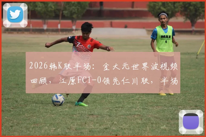 2026韩K联半场：金大元世界波视频回顾，江原FC1-0领先仁川联，半场战术分析与进球动图