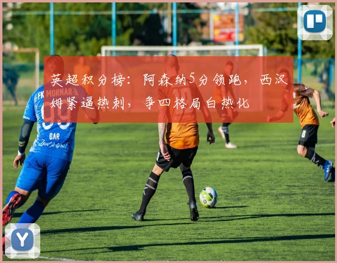 英超积分榜：阿森纳5分领跑，西汉姆紧逼热刺，争四格局白热化