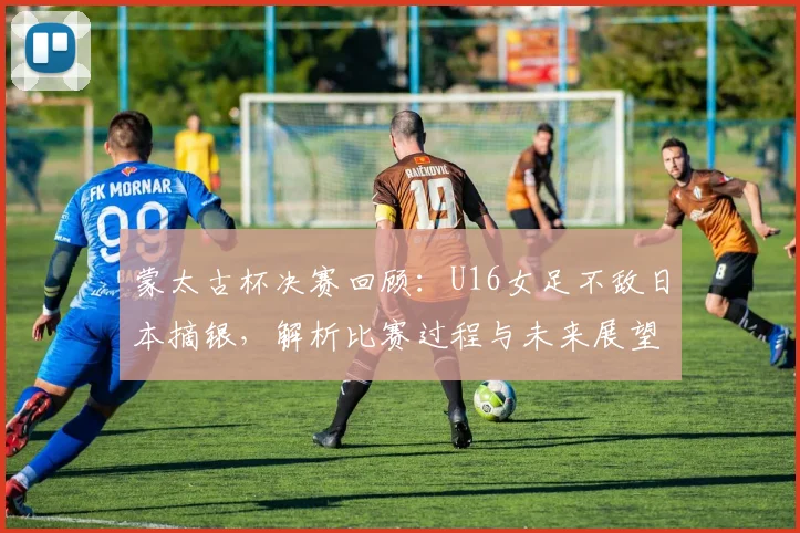蒙太古杯决赛回顾：U16女足不敌日本摘银，解析比赛过程与未来展望