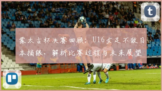 蒙太古杯决赛回顾：U16女足不敌日本摘银，解析比赛过程与未来展望
